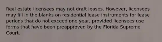 Real estate licensees may not draft leases. However, licensees may fill in the blanks on residential lease instruments for lease periods that do not exceed one year, provided licensees use forms that have been preapproved by the Florida Supreme Court.