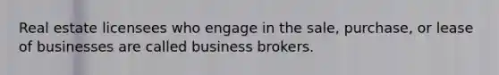 Real estate licensees who engage in the sale, purchase, or lease of businesses are called business brokers.