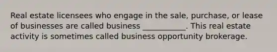 Real estate licensees who engage in the sale, purchase, or lease of businesses are called business ___________. This real estate activity is sometimes called business opportunity brokerage.