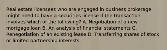 Real estate licensees who are engaged in business brokerage might need to have a securities license if the transaction involves which of the following? A. Negotiation of a new mortgage loan B. An analysis of financial statements C. Renegotiation of an existing lease D. Transferring shares of stock or limited partnership interests