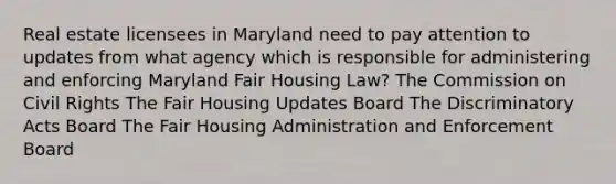 Real estate licensees in Maryland need to pay attention to updates from what agency which is responsible for administering and enforcing Maryland Fair Housing Law? The Commission on Civil Rights The Fair Housing Updates Board The Discriminatory Acts Board The Fair Housing Administration and Enforcement Board