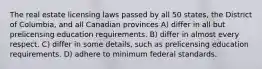 The real estate licensing laws passed by all 50 states, the District of Columbia, and all Canadian provinces A) differ in all but prelicensing education requirements. B) differ in almost every respect. C) differ in some details, such as prelicensing education requirements. D) adhere to minimum federal standards.