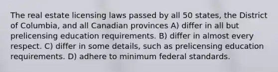 The real estate licensing laws passed by all 50 states, the District of Columbia, and all Canadian provinces A) differ in all but prelicensing education requirements. B) differ in almost every respect. C) differ in some details, such as prelicensing education requirements. D) adhere to minimum federal standards.