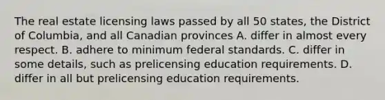 The real estate licensing laws passed by all 50 states, the District of Columbia, and all Canadian provinces A. differ in almost every respect. B. adhere to minimum federal standards. C. differ in some details, such as prelicensing education requirements. D. differ in all but prelicensing education requirements.