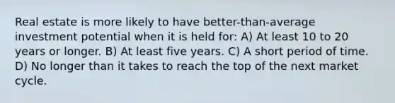 Real estate is more likely to have better-than-average investment potential when it is held for: A) At least 10 to 20 years or longer. B) At least five years. C) A short period of time. D) No longer than it takes to reach the top of the next market cycle.