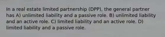 In a real estate limited partnership (DPP), the general partner has A) unlimited liability and a passive role. B) unlimited liability and an active role. C) limited liability and an active role. D) limited liability and a passive role.