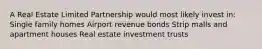 A Real Estate Limited Partnership would most likely invest in: Single family homes Airport revenue bonds Strip malls and apartment houses Real estate investment trusts