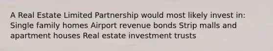 A Real Estate Limited Partnership would most likely invest in: Single family homes Airport revenue bonds Strip malls and apartment houses Real estate investment trusts