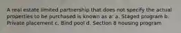 A real estate limited partnership that does not specify the actual properties to be purchased is known as a: a. Staged program b. Private placement c. Bind pool d. Section 8 housing program