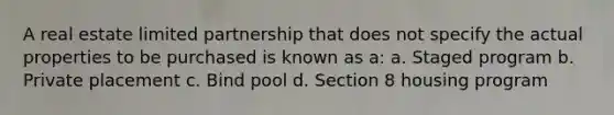 A real estate limited partnership that does not specify the actual properties to be purchased is known as a: a. Staged program b. Private placement c. Bind pool d. Section 8 housing program