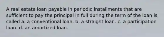 A real estate loan payable in periodic installments that are sufficient to pay the principal in full during the term of the loan is called a. a conventional loan. b. a straight loan. c. a participation loan. d. an amortized loan.