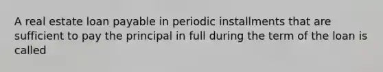 A real estate loan payable in periodic installments that are sufficient to pay the principal in full during the term of the loan is called