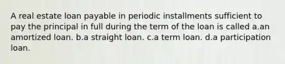 A real estate loan payable in periodic installments sufficient to pay the principal in full during the term of the loan is called a.an amortized loan. b.a straight loan. c.a term loan. d.a participation loan.