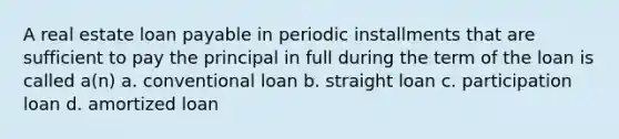 A real estate loan payable in periodic installments that are sufficient to pay the principal in full during the term of the loan is called a(n) a. conventional loan b. straight loan c. participation loan d. amortized loan