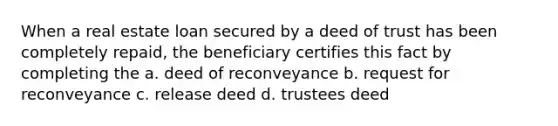 When a real estate loan secured by a deed of trust has been completely repaid, the beneficiary certifies this fact by completing the a. deed of reconveyance b. request for reconveyance c. release deed d. trustees deed