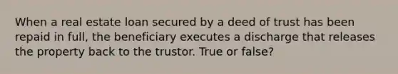 When a real estate loan secured by a deed of trust has been repaid in full, the beneficiary executes a discharge that releases the property back to the trustor. True or false?