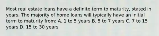 Most real estate loans have a definite term to maturity, stated in years. The majority of home loans will typically have an initial term to maturity from: A. 1 to 5 years B. 5 to 7 years C. 7 to 15 years D. 15 to 30 years