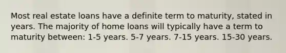 Most real estate loans have a definite term to maturity, stated in years. The majority of home loans will typically have a term to maturity between: 1-5 years. 5-7 years. 7-15 years. 15-30 years.