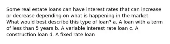 Some real estate loans can have interest rates that can increase or decrease depending on what is happening in the market. What would best describe this type of loan? a. A loan with a term of less than 5 years b. A variable interest rate loan c. A construction loan d. A fixed rate loan