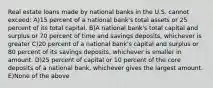 Real estate loans made by national banks in the U.S. cannot exceed: A)15 percent of a national bank's total assets or 25 percent of its total capital. B)A national bank's total capital and surplus or 70 percent of time and savings deposits, whichever is greater C)20 percent of a national bank's capital and surplus or 80 percent of its savings deposits, whichever is smaller in amount. D)25 percent of capital or 10 percent of the core deposits of a national bank, whichever gives the largest amount. E)None of the above