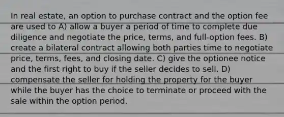 In real estate, an option to purchase contract and the option fee are used to A) allow a buyer a period of time to complete due diligence and negotiate the price, terms, and full-option fees. B) create a bilateral contract allowing both parties time to negotiate price, terms, fees, and closing date. C) give the optionee notice and the first right to buy if the seller decides to sell. D) compensate the seller for holding the property for the buyer while the buyer has the choice to terminate or proceed with the sale within the option period.