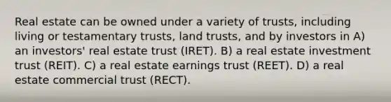 Real estate can be owned under a variety of trusts, including living or testamentary trusts, land trusts, and by investors in A) an investors' real estate trust (IRET). B) a real estate investment trust (REIT). C) a real estate earnings trust (REET). D) a real estate commercial trust (RECT).