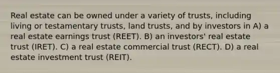 Real estate can be owned under a variety of trusts, including living or testamentary trusts, land trusts, and by investors in A) a real estate earnings trust (REET). B) an investors' real estate trust (IRET). C) a real estate commercial trust (RECT). D) a real estate investment trust (REIT).