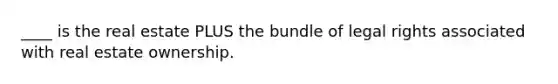 ____ is the real estate PLUS the bundle of legal rights associated with real estate ownership.