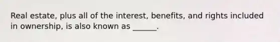 Real estate, plus all of the interest, benefits, and rights included in ownership, is also known as ______.