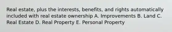 Real estate, plus the interests, benefits, and rights automatically included with real estate ownership A. Improvements B. Land C. Real Estate D. Real Property E. Personal Property