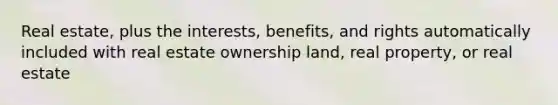 Real estate, plus the interests, benefits, and rights automatically included with real estate ownership land, real property, or real estate