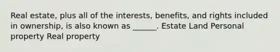 Real estate, plus all of the interests, benefits, and rights included in ownership, is also known as ______. Estate Land Personal property Real property