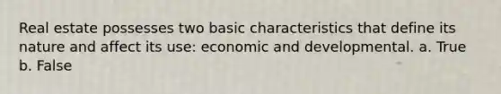 Real estate possesses two basic characteristics that define its nature and affect its use: economic and developmental. a. True b. False