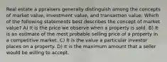 Real estate a ppraisers generally distinguish among the concepts of market value, investment value, and transaction value. Which of the following statements best describes the concept of market value? A) It is the price we observe when a property is sold. B) It is an estimate of the most probable selling price of a property in a competitive market. C) It is the value a particular investor places on a property. D) It is the maximum amount that a seller would be willing to accept.