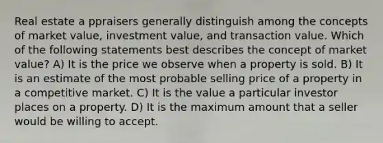 Real estate a ppraisers generally distinguish among the concepts of market value, investment value, and transaction value. Which of the following statements best describes the concept of market value? A) It is the price we observe when a property is sold. B) It is an estimate of the most probable selling price of a property in a competitive market. C) It is the value a particular investor places on a property. D) It is the maximum amount that a seller would be willing to accept.