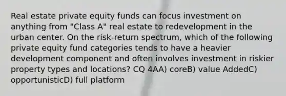 Real estate private equity funds can focus investment on anything from "Class A" real estate to redevelopment in the urban center. On the risk-return spectrum, which of the following private equity fund categories tends to have a heavier development component and often involves investment in riskier property types and locations? CQ 4AA) coreB) value AddedC) opportunisticD) full platform