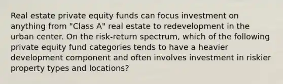 Real estate private equity funds can focus investment on anything from "Class A" real estate to redevelopment in the urban center. On the risk-return spectrum, which of the following private equity fund categories tends to have a heavier development component and often involves investment in riskier property types and locations?