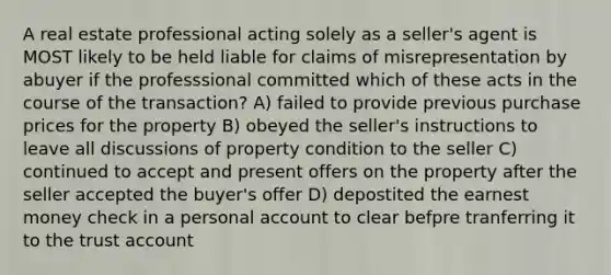 A real estate professional acting solely as a seller's agent is MOST likely to be held liable for claims of misrepresentation by abuyer if the professsional committed which of these acts in the course of the transaction? A) failed to provide previous purchase prices for the property B) obeyed the seller's instructions to leave all discussions of property condition to the seller C) continued to accept and present offers on the property after the seller accepted the buyer's offer D) depostited the earnest money check in a personal account to clear befpre tranferring it to the trust account