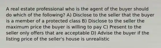 A real estate professional who is the agent of the buyer should do which of the following? A) Disclose to the seller that the buyer is a member of a protected class B) Disclose to the seller the maximum price the buyer is willing to pay C) Present to the seller only offers that are acceptable D) Advise the buyer if the listing price of the seller's house is unrealistic