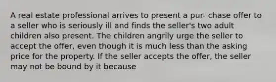 A real estate professional arrives to present a pur- chase offer to a seller who is seriously ill and finds the seller's two adult children also present. The children angrily urge the seller to accept the offer, even though it is much less than the asking price for the property. If the seller accepts the offer, the seller may not be bound by it because