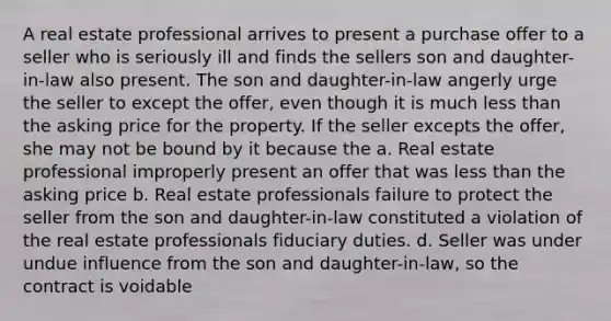 A real estate professional arrives to present a purchase offer to a seller who is seriously ill and finds the sellers son and daughter-in-law also present. The son and daughter-in-law angerly urge the seller to except the offer, even though it is much less than the asking price for the property. If the seller excepts the offer, she may not be bound by it because the a. Real estate professional improperly present an offer that was less than the asking price b. Real estate professionals failure to protect the seller from the son and daughter-in-law constituted a violation of the real estate professionals fiduciary duties. d. Seller was under undue influence from the son and daughter-in-law, so the contract is voidable