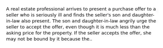 A real estate professional arrives to present a purchase offer to a seller who is seriously ill and finds the seller's son and daughter-in-law also present. The son and daughter-in-law angrily urge the seller to accept the offer, even though it is much less than the asking price for the property. If the seller accepts the offer, she may not be bound by it because the..