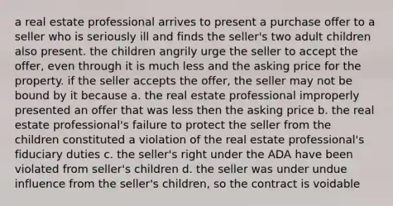 a real estate professional arrives to present a purchase offer to a seller who is seriously ill and finds the seller's two adult children also present. the children angrily urge the seller to accept the offer, even through it is much less and the asking price for the property. if the seller accepts the offer, the seller may not be bound by it because a. the real estate professional improperly presented an offer that was less then the asking price b. the real estate professional's failure to protect the seller from the children constituted a violation of the real estate professional's fiduciary duties c. the seller's right under the ADA have been violated from seller's children d. the seller was under undue influence from the seller's children, so the contract is voidable