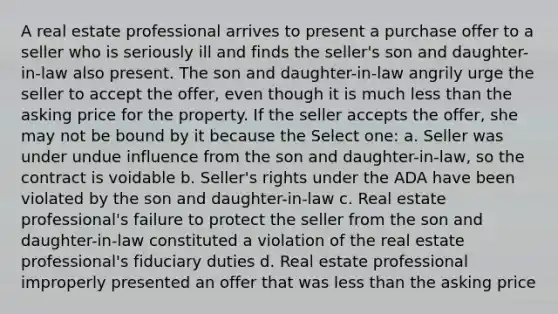 A real estate professional arrives to present a purchase offer to a seller who is seriously ill and finds the seller's son and daughter-in-law also present. The son and daughter-in-law angrily urge the seller to accept the offer, even though it is much less than the asking price for the property. If the seller accepts the offer, she may not be bound by it because the Select one: a. Seller was under undue influence from the son and daughter-in-law, so the contract is voidable b. Seller's rights under the ADA have been violated by the son and daughter-in-law c. Real estate professional's failure to protect the seller from the son and daughter-in-law constituted a violation of the real estate professional's fiduciary duties d. Real estate professional improperly presented an offer that was less than the asking price