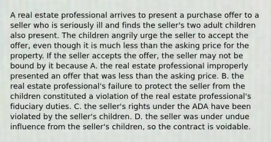 A real estate professional arrives to present a purchase offer to a seller who is seriously ill and finds the seller's two adult children also present. The children angrily urge the seller to accept the offer, even though it is much less than the asking price for the property. If the seller accepts the offer, the seller may not be bound by it because A. the real estate professional improperly presented an offer that was less than the asking price. B. the real estate professional's failure to protect the seller from the children constituted a violation of the real estate professional's fiduciary duties. C. the seller's rights under the ADA have been violated by the seller's children. D. the seller was under undue influence from the seller's children, so the contract is voidable.