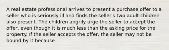 A real estate professional arrives to present a purchase offer to a seller who is seriously ill and finds the seller's two adult children also present. The children angrily urge the seller to accept the offer, even though it is much less than the asking price for the property. If the seller accepts the offer, the seller may not be bound by it because