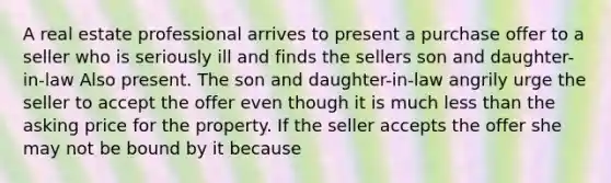 A real estate professional arrives to present a purchase offer to a seller who is seriously ill and finds the sellers son and daughter-in-law Also present. The son and daughter-in-law angrily urge the seller to accept the offer even though it is much less than the asking price for the property. If the seller accepts the offer she may not be bound by it because