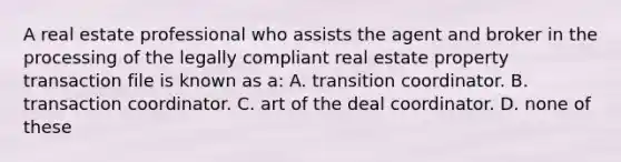 A real estate professional who assists the agent and broker in the processing of the legally compliant real estate property transaction file is known as a: A. transition coordinator. B. transaction coordinator. C. art of the deal coordinator. D. none of these