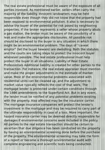 The real estate professional must be aware of the exposure of all parties involved. As mentioned earlier, sellers often carry the majority of the liability. Innocent landowners may be held responsible even though they did not know that the property had been exposed to environmental pollution. It also is necessary to advise the buyer of the potential for risk posed by neighboring properties. If the broker represents a seller whose property abuts a gas station, the broker must be aware of the possibility of a leak and make the appropriate disclosures. All possible risk should be disclosed to the buyer in any situation in which there might be an environmental problem. The days of "caveat emptor" (let the buyer beware) are dwindling. Both the statutes and the courts are taking steps to protect the innocent buyer whenever possible. The real estate professional must help protect the buyer in all situations. Liability of Real Estate Professionals Additional liability is created for other parties to the transaction. For instance, the real estate appraiser must mention and make the proper adjustments in the estimate of market value. Most of the environmental problems associated with residential units can be cleaned up, and the adjustment to market value typically reflects the cost of that work. The mortgage lender is protected under certain conditions through the 1986 amendments to the Superfund Act. But in any event, the lender must be notified of any potential problems existing with the property. Also affected may be the insurance carrier. The mortgage insurance companies will protect the lender's investment in the mortgage and may be required to carry part of the ultimate responsibility in case of a loss. More important, the hazard insurance carrier may be deemed directly responsible for damages if environmental concerns were included in the policy. All parties to the real estate transaction should be certain to ascertain that due diligence has been conducted on the property by having an environmental screening done before the purchase of the property. The environmental screening may take the form of a report or become a thorough environmental audit with complete engineering and scientific tests being conducted.