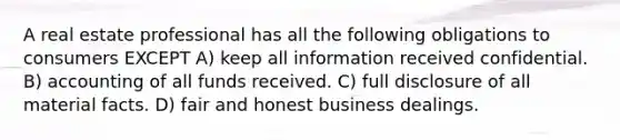 A real estate professional has all the following obligations to consumers EXCEPT A) keep all information received confidential. B) accounting of all funds received. C) full disclosure of all material facts. D) fair and honest business dealings.